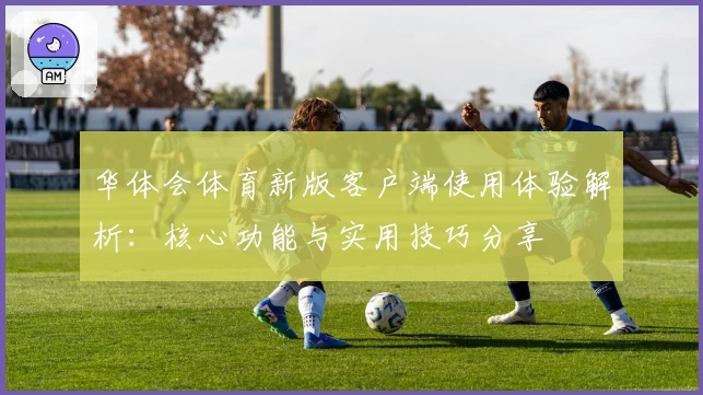 华体会体育新版客户端使用体验解析：核心功能与实用技巧分享