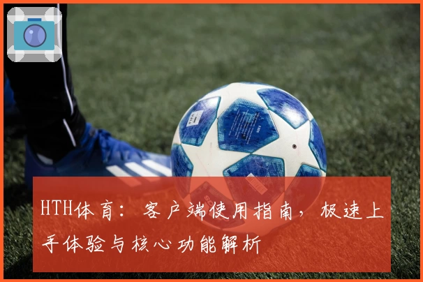 HTH体育：客户端使用指南，极速上手体验与核心功能解析