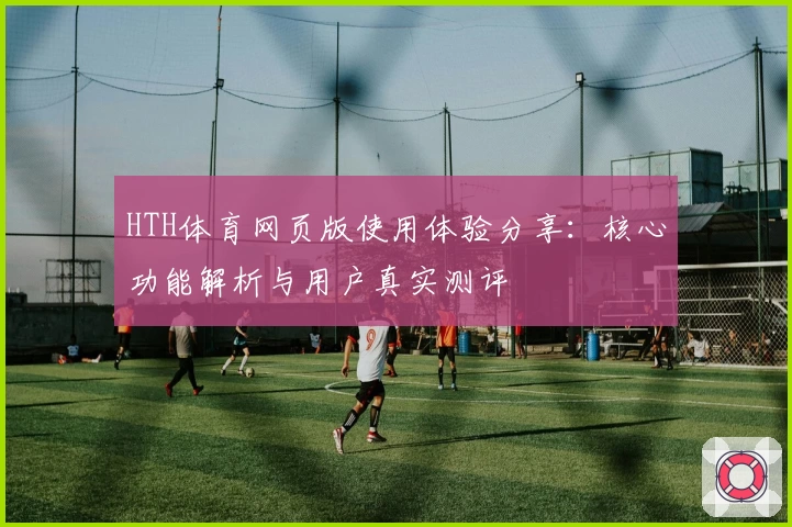 HTH体育网页版使用体验分享：核心功能解析与用户真实测评