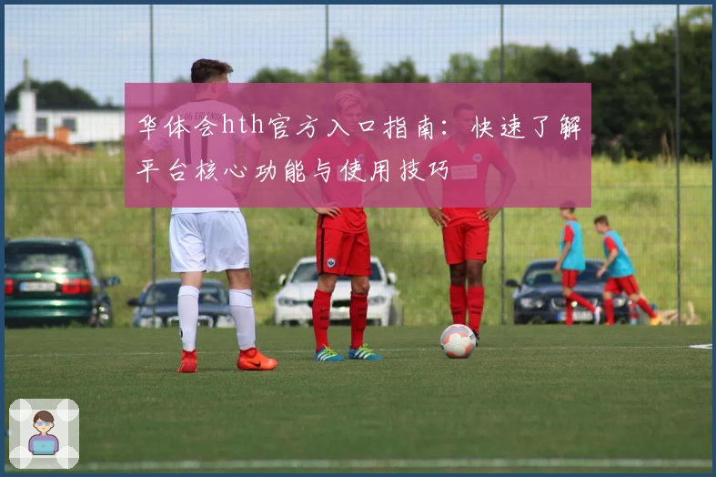 华体会hth官方入口指南：快速了解平台核心功能与使用技巧