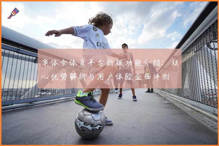 华体会体育平台新版功能介绍：核心优势解析与用户体验全面评测
