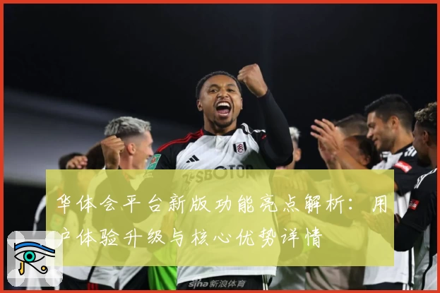 华体会平台新版功能亮点解析：用户体验升级与核心优势详情