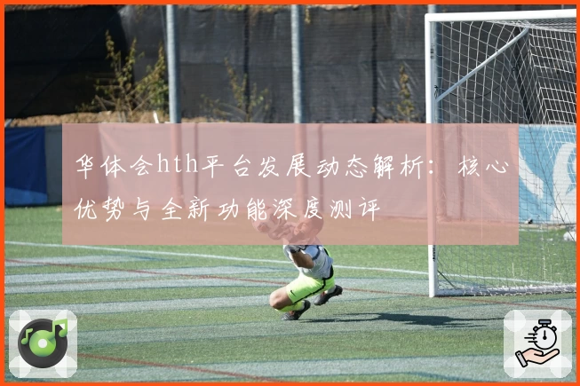 华体会hth平台发展动态解析：核心优势与全新功能深度测评
