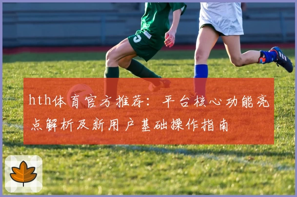 hth体育官方推荐：平台核心功能亮点解析及新用户基础操作指南