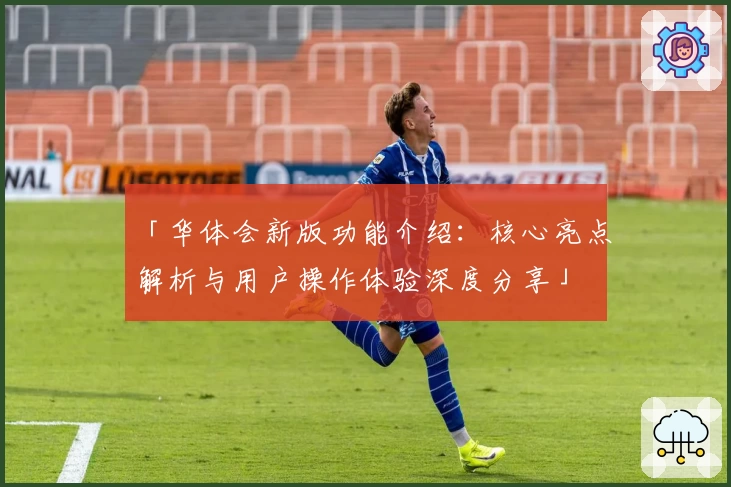 「华体会新版功能介绍：核心亮点解析与用户操作体验深度分享」