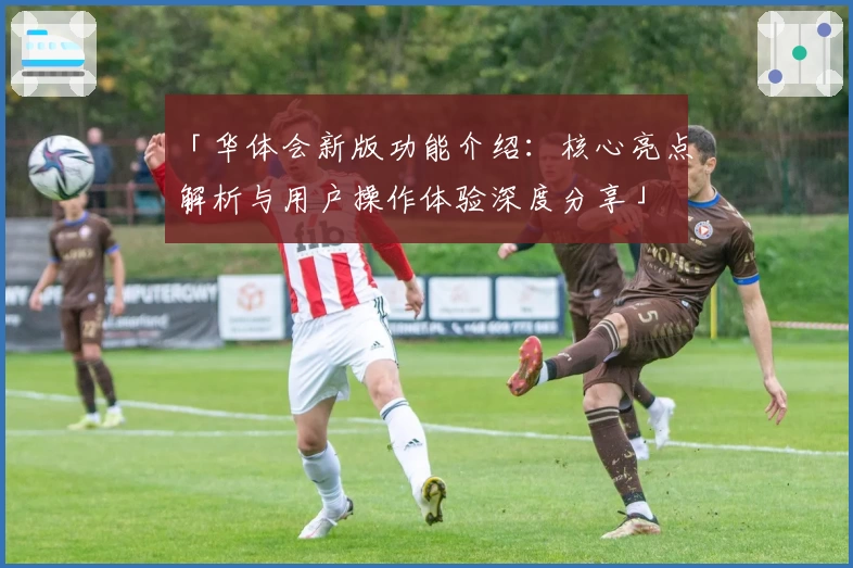 「华体会新版功能介绍：核心亮点解析与用户操作体验深度分享」