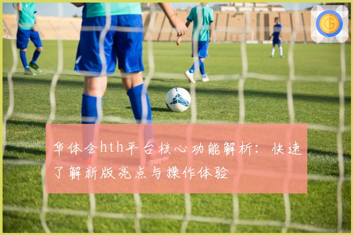 华体会hth平台核心功能解析：快速了解新版亮点与操作体验